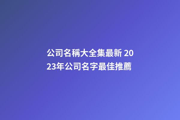 公司名稱大全集最新 2023年公司名字最佳推薦-第1張-公司起名-玄機派